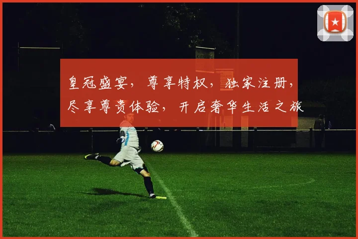 皇冠盛宴，尊享特权，独家注册，尽享尊贵体验，开启奢华生活之旅，不容错过