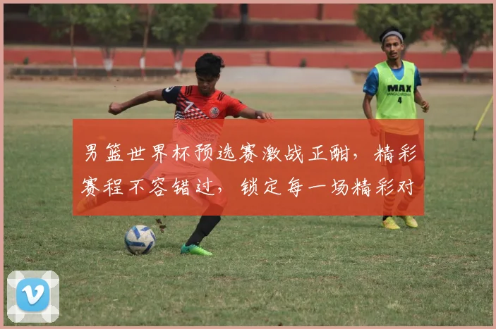 男篮世界杯预选赛激战正酣，精彩赛程不容错过，锁定每一场精彩对决