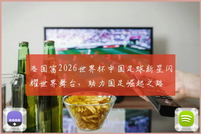 洛国富2026世界杯中国足球新星闪耀世界舞台，助力国足崛起之路