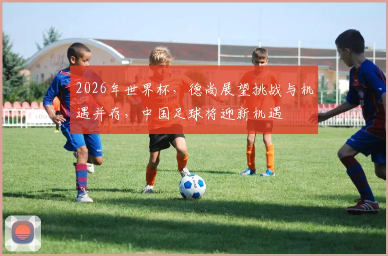 2026年世界杯，德尚展望挑战与机遇并存，中国足球将迎新机遇