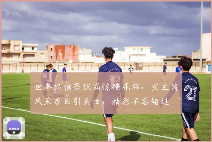 世界杯抽签仪式惊艳亮相，女主持风采夺目引关注，精彩不容错过