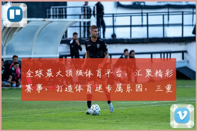 全球最大顶级体育平台，汇聚精彩赛事，打造体育迷专属乐园，三重惊喜等你来