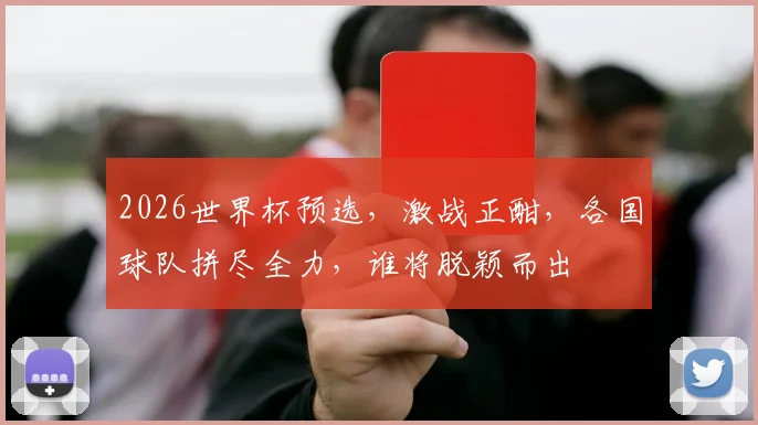 2026世界杯预选，激战正酣，各国球队拼尽全力，谁将脱颖而出