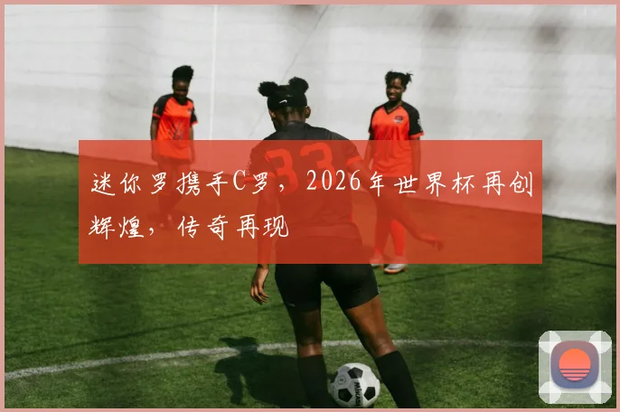 迷你罗携手C罗，2026年世界杯再创辉煌，传奇再现